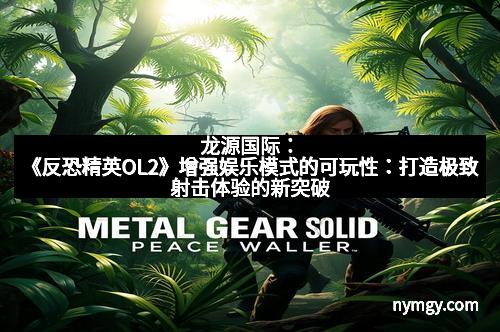 龙源国际：《反恐精英OL2》增强娱乐模式的可玩性：打造极致射击体验的新突破