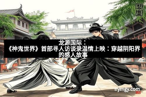 龙源国际：《神鬼世界》首部寻人访谈录温情上映：穿越阴阳界的感人故事